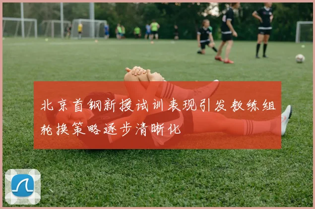 北京首钢新援试训表现引发教练组轮换策略逐步清晰化