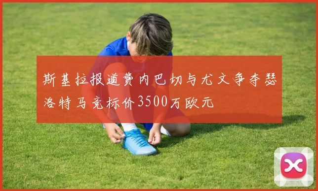 斯基拉报道费内巴切与尤文争夺瑟洛特马竞标价3500万欧元