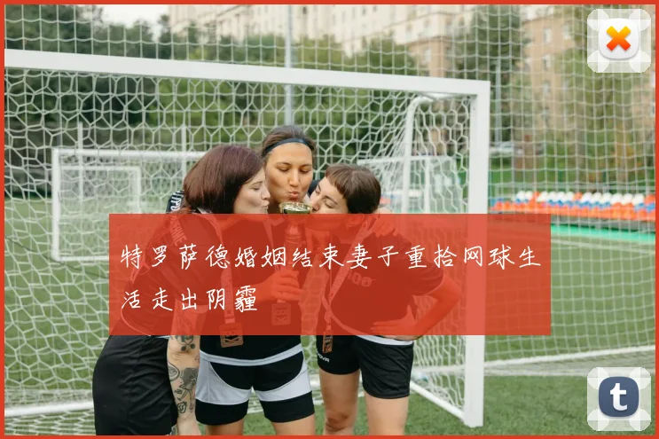 特罗萨德婚姻结束妻子重拾网球生活走出阴霾