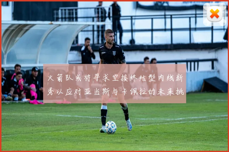 火箭队或将寻求空接终结型内线新秀以应对亚当斯与卡佩拉的未来挑战