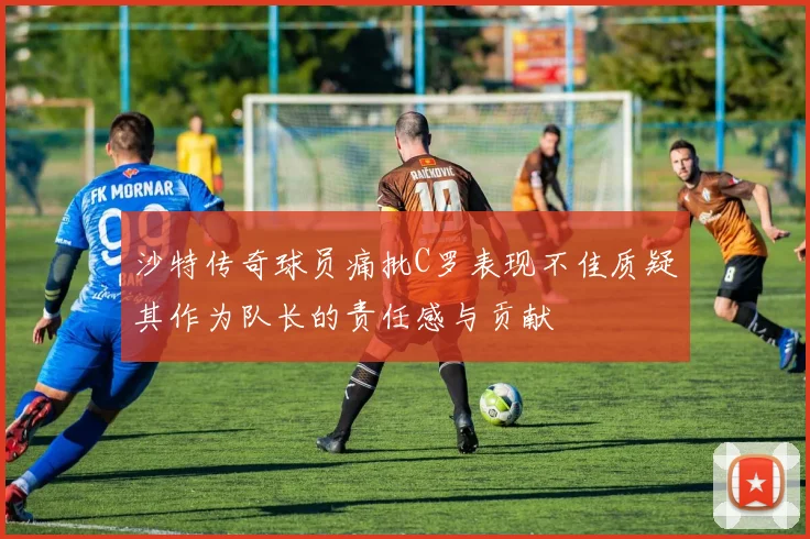 沙特传奇球员痛批C罗表现不佳质疑其作为队长的责任感与贡献