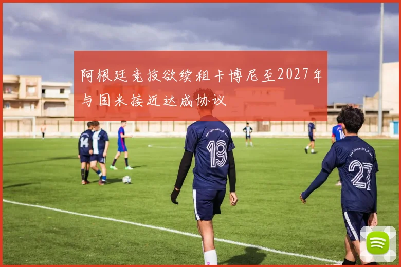 阿根廷竞技欲续租卡博尼至2027年与国米接近达成协议
