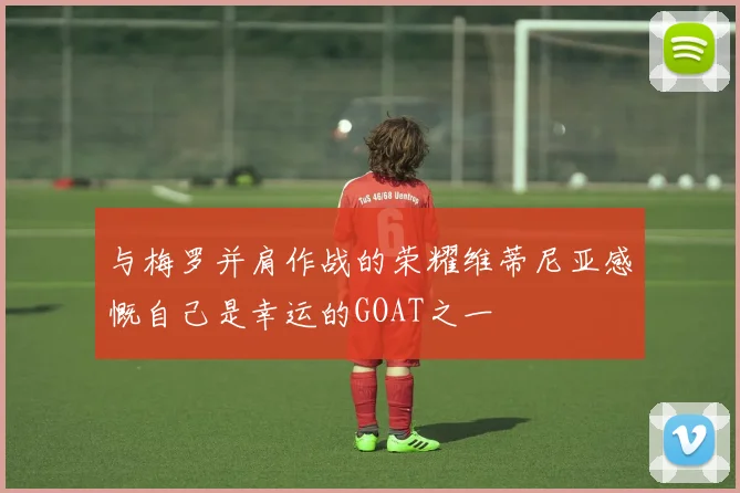 与梅罗并肩作战的荣耀维蒂尼亚感慨自己是幸运的GOAT之一