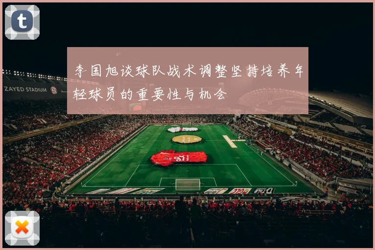 李国旭谈球队战术调整坚持培养年轻球员的重要性与机会