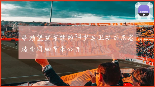 弗赖堡宣布续约34岁后卫安东尼容格合同细节未公开
