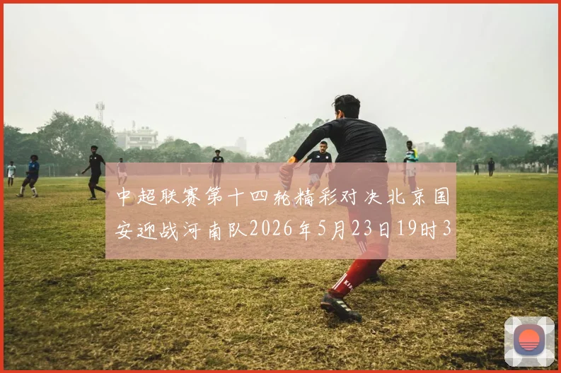 中超联赛第十四轮精彩对决北京国安迎战河南队2026年5月23日19时35分开赛
