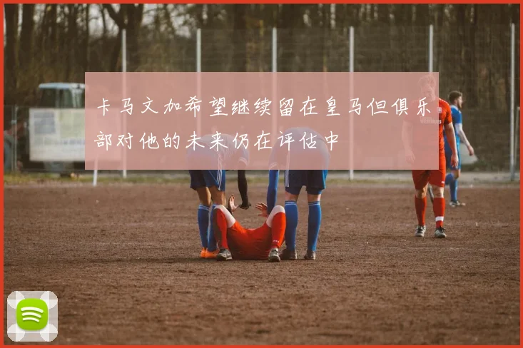 卡马文加希望继续留在皇马但俱乐部对他的未来仍在评估中